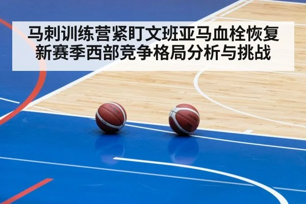 马刺训练营紧盯文班亚马血栓恢复 新赛季西部竞争格局分析与挑战